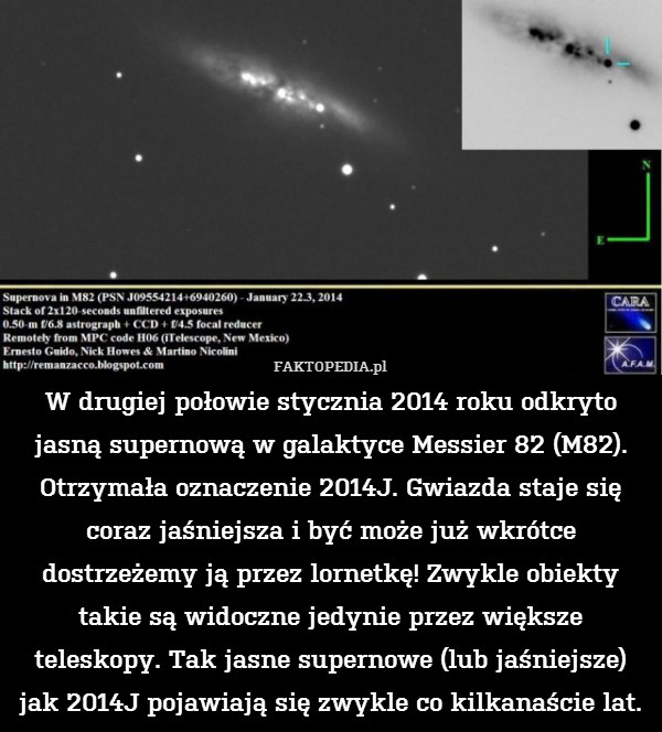 W drugiej połowie stycznia 2014 roku odkryto jasną supernową w galaktyce Messier 82 (M82). Otrzymała oznaczenie 2014J. Gwiazda staje się coraz jaśniejsza i być może już wkrótce dostrzeżemy ją przez lornetkę! Zwykle obiekty takie są widoczne jedynie przez większe teleskopy. Tak jasne supernowe (lub jaśniejsze) jak 2014J pojawiają się zwykle co kilkanaście lat. 
