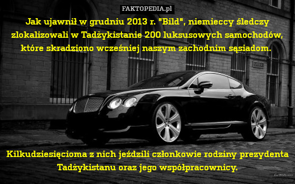 Jak ujawnił w grudniu 2013 r. "Bild", niemieccy śledczy zlokalizowali w Tadżykistanie 200 luksusowych samochodów, które skradziono wcześniej naszym zachodnim sąsiadom. 







Kilkudziesięcioma z nich jeździli członkowie rodziny prezydenta Tadżykistanu oraz jego współpracownicy. 