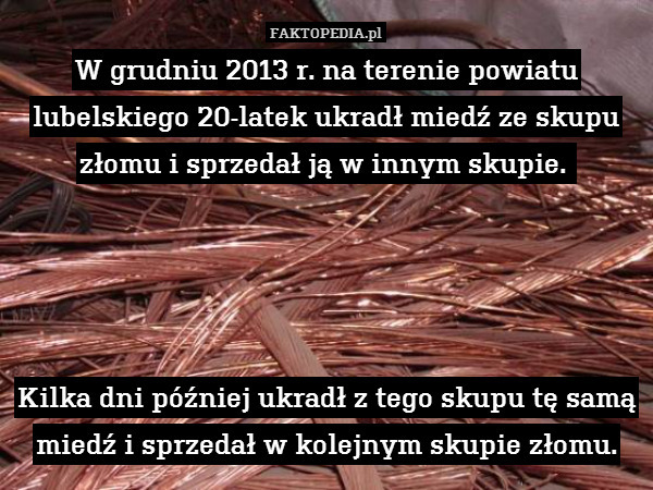 W grudniu 2013 r. na terenie powiatu lubelskiego 20-latek ukradł miedź ze skupu złomu i sprzedał ją w innym skupie. 




Kilka dni później ukradł z tego skupu tę samą miedź i sprzedał w kolejnym skupie złomu. 
