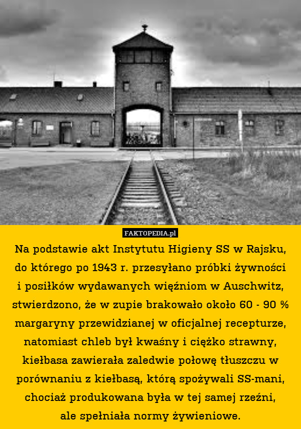 Na podstawie akt Instytutu Higieny SS w Rajsku,
do którego po 1943 r. przesyłano próbki żywności
i posiłków wydawanych więźniom w Auschwitz, stwierdzono, że w zupie brakowało około 60 - 90 % margaryny przewidzianej w oficjalnej recepturze, natomiast chleb był kwaśny i ciężko strawny, kiełbasa zawierała zaledwie połowę tłuszczu w porównaniu z kiełbasą, którą spożywali SS-mani, chociaż produkowana była w tej samej rzeźni,
ale spełniała normy żywieniowe. 
