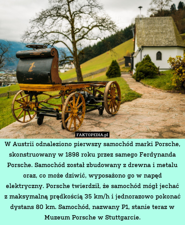 W Austrii odnaleziono pierwszy samochód marki Porsche, skonstruowany w 1898 roku przez samego Ferdynanda Porsche. Samochód został zbudowany z drewna i metalu oraz, co może dziwić, wyposażono go w napęd elektryczny. Porsche twierdził, że samochód mógł jechać z maksymalną prędkością 35 km/h i jednorazowo pokonać dystans 80 km. Samochód, nazwany P1, stanie teraz w Muzeum Porsche w Stuttgarcie. 