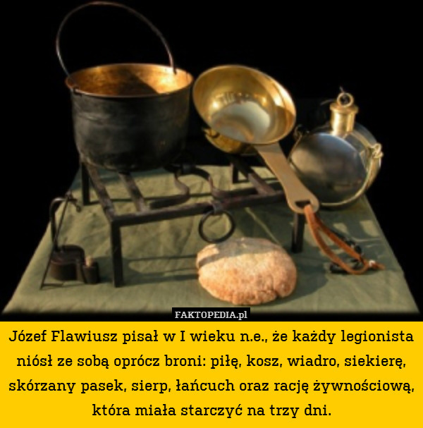 Józef Flawiusz pisał w I wieku n.e., że każdy legionista niósł ze sobą oprócz broni: piłę, kosz, wiadro, siekierę, skórzany pasek, sierp, łańcuch oraz rację żywnościową, która miała starczyć na trzy dni. 