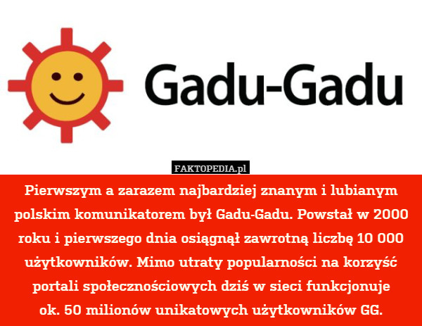 Pierwszym a zarazem najbardziej znanym i lubianym polskim komunikatorem był Gadu-Gadu. Powstał w 2000 roku i pierwszego dnia osiągnął zawrotną liczbę 10 000 użytkowników. Mimo utraty popularności na korzyść portali społecznościowych dziś w sieci funkcjonuje
ok. 50 milionów unikatowych użytkowników GG. 