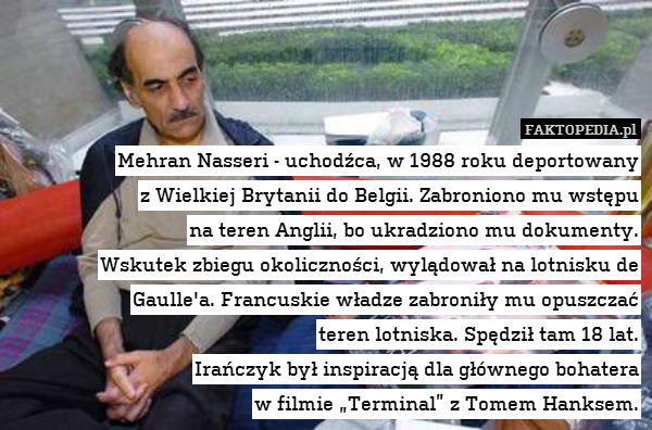 Mehran Nasseri - uchodźca, w 1988 roku deportowany
z Wielkiej Brytanii do Belgii. Zabroniono mu wstępu
na teren Anglii, bo ukradziono mu dokumenty.
Wskutek zbiegu okoliczności, wylądował na lotnisku de Gaulle&apos;a. Francuskie władze zabroniły mu opuszczać
teren lotniska. Spędził tam 18 lat.
Irańczyk był inspiracją dla głównego bohatera
w filmie „Terminal” z Tomem Hanksem. 