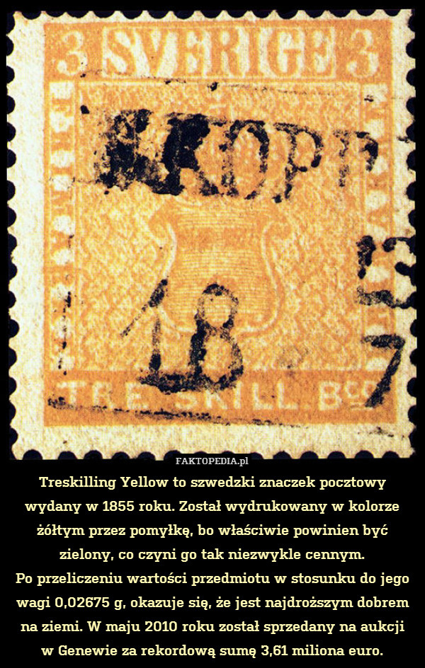 Treskilling Yellow to szwedzki znaczek pocztowy
wydany w 1855 roku. Został wydrukowany w kolorze żółtym przez pomyłkę, bo właściwie powinien być zielony, co czyni go tak niezwykle cennym.
Po przeliczeniu wartości przedmiotu w stosunku do jego wagi 0,02675 g, okazuje się, że jest najdroższym dobrem na ziemi. W maju 2010 roku został sprzedany na aukcji
w Genewie za rekordową sumę 3,61 miliona euro. 