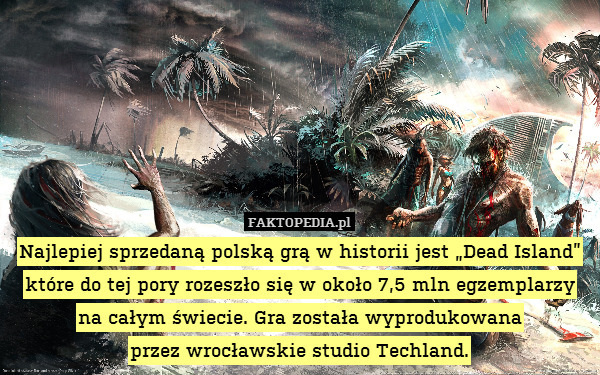 Najlepiej sprzedaną polską grą w historii jest „Dead Island” które do tej pory rozeszło się w około 7,5 mln egzemplarzy na całym świecie. Gra została wyprodukowana
przez wrocławskie studio Techland. 