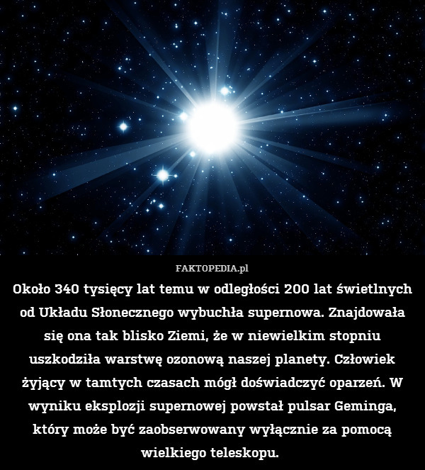 Około 340 tysięcy lat temu w odległości 200 lat świetlnych od Układu Słonecznego wybuchła supernowa. Znajdowała się ona tak blisko Ziemi, że w niewielkim stopniu uszkodziła warstwę ozonową naszej planety. Człowiek żyjący w tamtych czasach mógł doświadczyć oparzeń. W wyniku eksplozji supernowej powstał pulsar Geminga, który może być zaobserwowany wyłącznie za pomocą wielkiego teleskopu. 