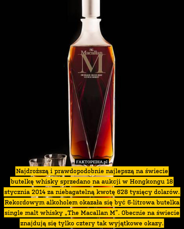 Najdroższą i prawdopodobnie najlepszą na świecie butelkę whisky sprzedano na aukcji w Hongkongu 18 stycznia 2014 za niebagatelną kwotę 628 tysięcy dolarów. Rekordowym alkoholem okazała się być 6-litrowa butelka single malt whisky „The Macallan M”. Obecnie na świecie znajdują się tylko cztery tak wyjątkowe okazy. 