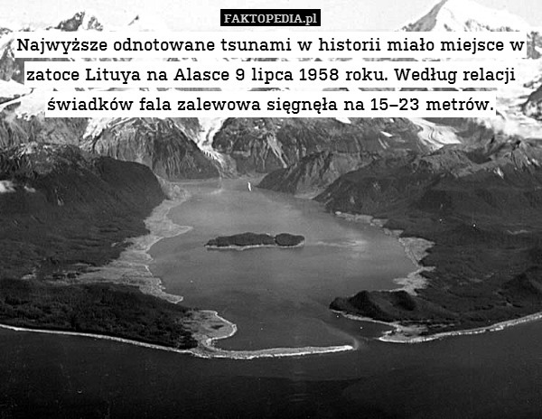 Najwyższe odnotowane tsunami w historii miało miejsce w zatoce Lituya na Alasce 9 lipca 1958 roku. Według relacji świadków fala zalewowa sięgnęła na 15–23 metrów. 
