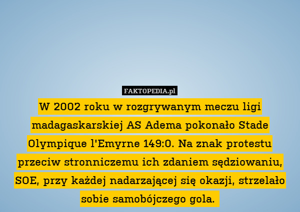 W 2002 roku w rozgrywanym meczu ligi madagaskarskiej AS Adema pokonało Stade Olympique l&apos;Emyrne 149:0. Na znak protestu przeciw stronniczemu ich zdaniem sędziowaniu, SOE, przy każdej nadarzającej się okazji, strzelało sobie samobójczego gola. 