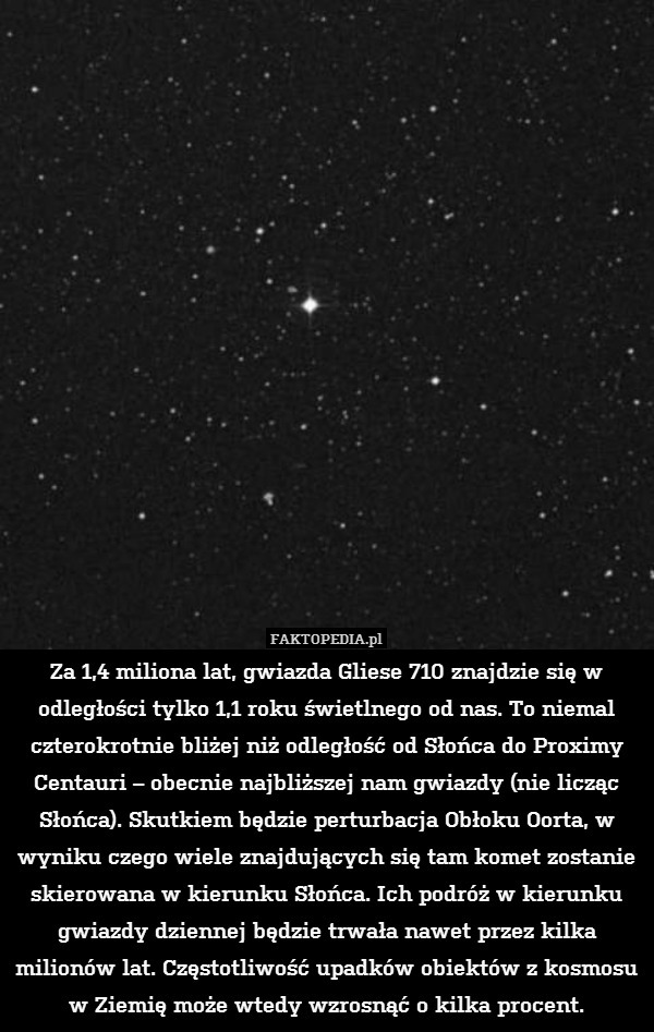 Za 1,4 miliona lat, gwiazda Gliese 710 znajdzie się w odległości tylko 1,1 roku świetlnego od nas. To niemal czterokrotnie bliżej niż odległość od Słońca do Proximy Centauri – obecnie najbliższej nam gwiazdy (nie licząc Słońca). Skutkiem będzie perturbacja Obłoku Oorta, w wyniku czego wiele znajdujących się tam komet zostanie skierowana w kierunku Słońca. Ich podróż w kierunku gwiazdy dziennej będzie trwała nawet przez kilka milionów lat. Częstotliwość upadków obiektów z kosmosu w Ziemię może wtedy wzrosnąć o kilka procent. 