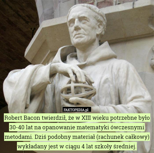 Robert Bacon twierdził, że w XIII wieku potrzebne było 30-40 lat na opanowanie matematyki ówczesnymi metodami. Dziś podobny materiał (rachunek całkowy) wykładany jest w ciągu 4 lat szkoły średniej. 
