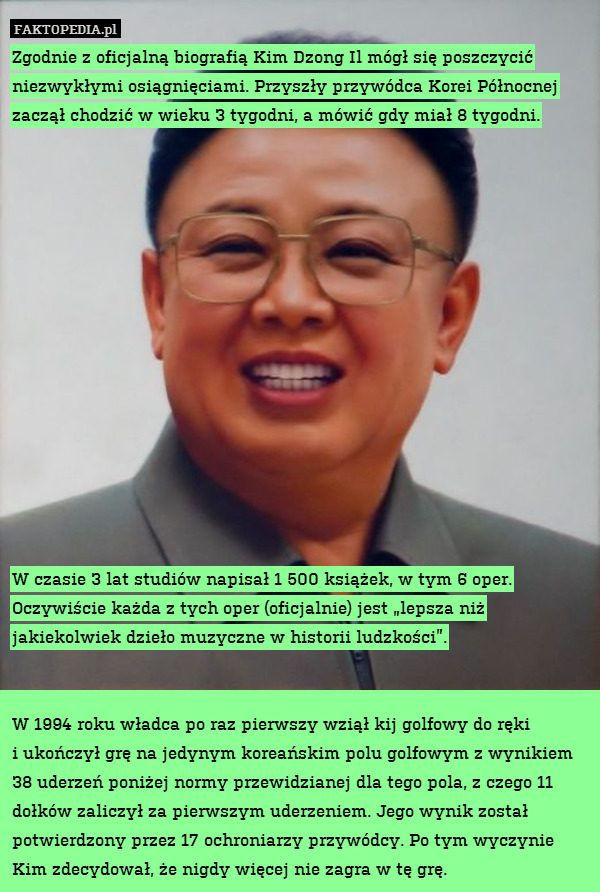 Zgodnie z oficjalną biografią Kim Dzong Il mógł się poszczycić niezwykłymi osiągnięciami. Przyszły przywódca Korei Północnej zaczął chodzić w wieku 3 tygodni, a mówić gdy miał 8 tygodni.















W czasie 3 lat studiów napisał 1 500 książek, w tym 6 oper. Oczywiście każda z tych oper (oficjalnie) jest „lepsza niż jakiekolwiek dzieło muzyczne w historii ludzkości”.


W 1994 roku władca po raz pierwszy wziął kij golfowy do ręki
i ukończył grę na jedynym koreańskim polu golfowym z wynikiem 38 uderzeń poniżej normy przewidzianej dla tego pola, z czego 11 dołków zaliczył za pierwszym uderzeniem. Jego wynik został potwierdzony przez 17 ochroniarzy przywódcy. Po tym wyczynie Kim zdecydował, że nigdy więcej nie zagra w tę grę. 