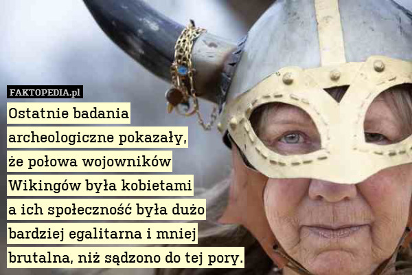 Ostatnie badania
archeologiczne pokazały,
że połowa wojowników
Wikingów była kobietami
a ich społeczność była dużo
bardziej egalitarna i mniej
brutalna, niż sądzono do tej pory. 