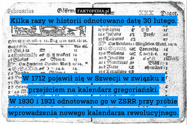 Kilka razy w historii odnotowano datę 30 lutego.




W 1712 pojawił się w Szwecji w związku z przejściem na kalendarz gregoriański.
W 1930 i 1931 odnotowano go w ZSRR przy próbie wprowadzenia nowego kalendarza rewolucyjnego. 