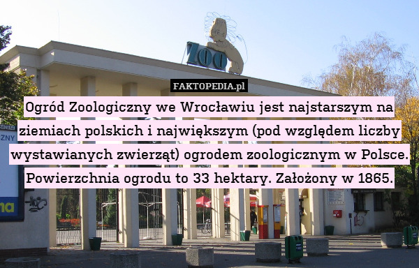 Ogród Zoologiczny we Wrocławiu jest najstarszym na ziemiach polskich i największym (pod względem liczby wystawianych zwierząt) ogrodem zoologicznym w Polsce. Powierzchnia ogrodu to 33 hektary. Założony w 1865. 