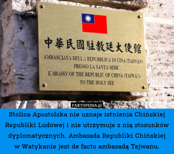 Stolica Apostolska nie uznaje istnienia Chińskiej Republiki Ludowej i nie utrzymuje z nią stosunków dyplomatycznych. Ambasada Republiki Chińskiej
w Watykanie jest de facto ambasadą Tajwanu. 