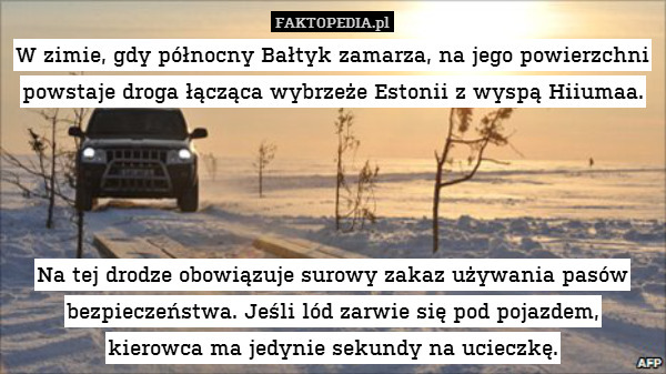 W zimie, gdy północny Bałtyk zamarza, na jego powierzchni powstaje droga łącząca wybrzeże Estonii z wyspą Hiiumaa.




Na tej drodze obowiązuje surowy zakaz używania pasów bezpieczeństwa. Jeśli lód zarwie się pod pojazdem,
kierowca ma jedynie sekundy na ucieczkę. 