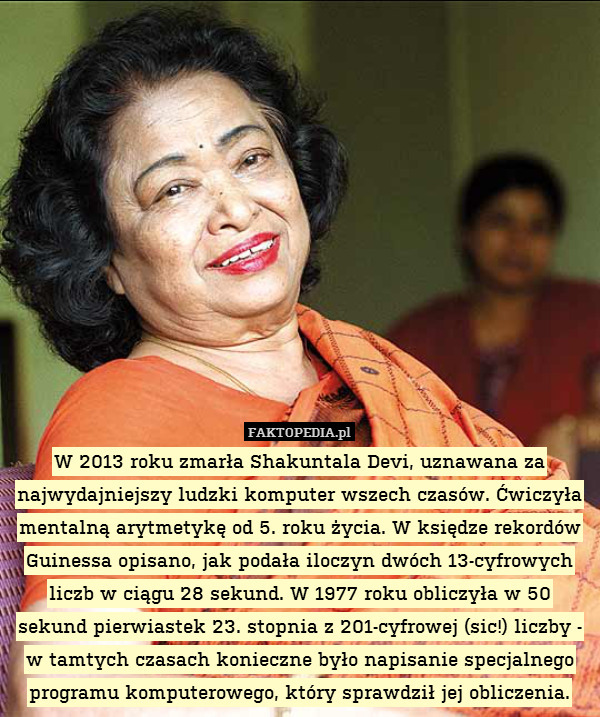 W 2013 roku zmarła Shakuntala Devi, uznawana za najwydajniejszy ludzki komputer wszech czasów. Ćwiczyła mentalną arytmetykę od 5. roku życia. W księdze rekordów Guinessa opisano, jak podała iloczyn dwóch 13-cyfrowych liczb w ciągu 28 sekund. W 1977 roku obliczyła w 50 sekund pierwiastek 23. stopnia z 201-cyfrowej (sic!) liczby - w tamtych czasach konieczne było napisanie specjalnego programu komputerowego, który sprawdził jej obliczenia. 