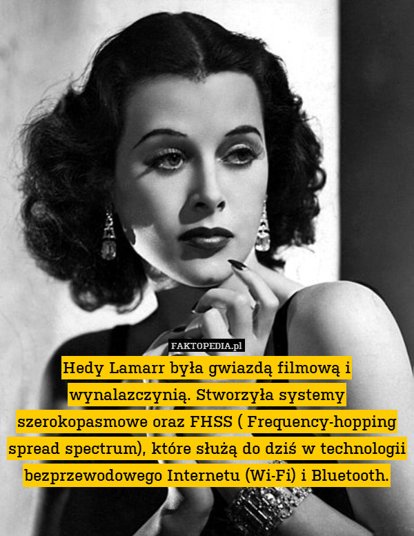 Hedy Lamarr była gwiazdą filmową i wynalazczynią. Stworzyła systemy szerokopasmowe oraz FHSS ( Frequency-hopping spread spectrum), które służą do dziś w technologii bezprzewodowego Internetu (Wi-Fi) i Bluetooth. 
