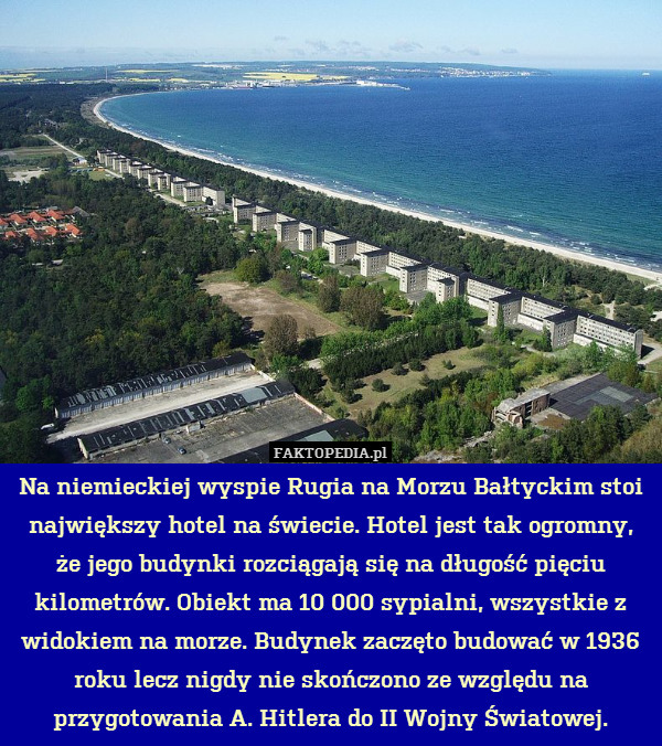 Na niemieckiej wyspie Rugia na Morzu Bałtyckim stoi największy hotel na świecie. Hotel jest tak ogromny,
że jego budynki rozciągają się na długość pięciu kilometrów. Obiekt ma 10 000 sypialni, wszystkie z widokiem na morze. Budynek zaczęto budować w 1936 roku lecz nigdy nie skończono ze względu na przygotowania A. Hitlera do II Wojny Światowej. 