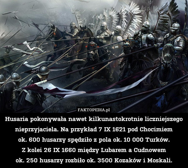 Husaria pokonywała nawet kilkunastokrotnie liczniejszego nieprzyjaciela. Na przykład 7 IX 1621 pod Chocimiem
ok. 600 husarzy spędziło z pola ok. 10 000 Turków.
Z kolei 26 IX 1660 między Lubarem a Cudnowem
ok. 250 husarzy rozbiło ok. 3500 Kozaków i Moskali. 