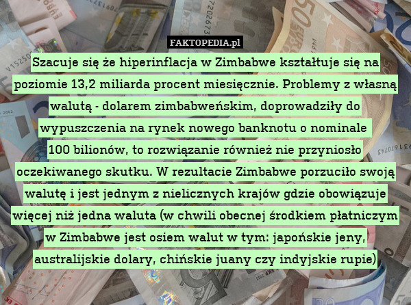 Szacuje się że hiperinflacja w Zimbabwe kształtuje się na poziomie 13,2 miliarda procent miesięcznie. Problemy z własną walutą - dolarem zimbabweńskim, doprowadziły do wypuszczenia na rynek nowego banknotu o nominale 
100 bilionów, to rozwiązanie również nie przyniosło oczekiwanego skutku. W rezultacie Zimbabwe porzuciło swoją walutę i jest jednym z nielicznych krajów gdzie obowiązuje więcej niż jedna waluta (w chwili obecnej środkiem płatniczym w Zimbabwe jest osiem walut w tym: japońskie jeny, australijskie dolary, chińskie juany czy indyjskie rupie) 