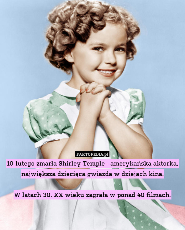 10 lutego zmarła Shirley Temple - amerykańska aktorka, największa dziecięca gwiazda w dziejach kina.

W latach 30. XX wieku zagrała w ponad 40 filmach. 