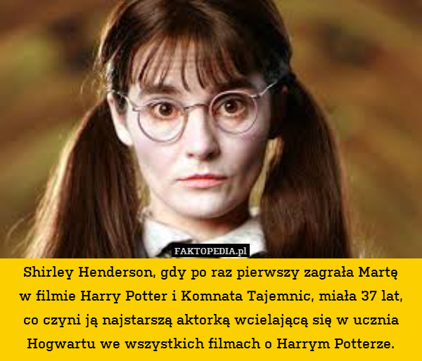 Shirley Henderson, gdy po raz pierwszy zagrała Martę
w filmie Harry Potter i Komnata Tajemnic, miała 37 lat,
co czyni ją najstarszą aktorką wcielającą się w ucznia Hogwartu we wszystkich filmach o Harrym Potterze. 