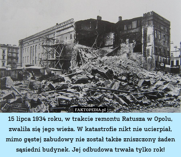 15 lipca 1934 roku, w trakcie remontu Ratusza w Opolu, zwaliła się jego wieża. W katastrofie nikt nie ucierpiał, mimo gęstej zabudowy nie został także zniszczony żaden sąsiedni budynek. Jej odbudowa trwała tylko rok! 