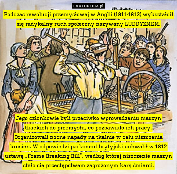 Podczas rewolucji przemysłowej w Anglii (1811-1813) wykształcił się radykalny ruch społeczny nazywany LUDDYZMEM.









Jego członkowie byli przeciwko wprowadzaniu maszyn tkackich do przemysłu, co pozbawiało ich pracy.
Organizowali nocne napady na tkalnie w celu niszczenia krosien. W odpowiedzi parlament brytyjski uchwalił w 1812 ustawę „Frame Breaking Bill”, według której niszczenie maszyn stało się przestępstwem zagrożonym karą śmierci. 