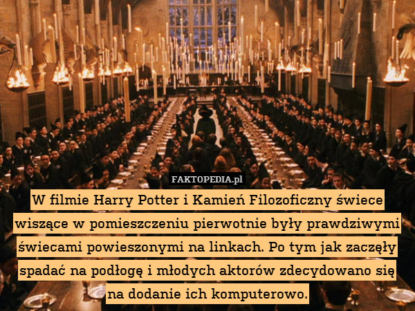 W filmie Harry Potter i Kamień Filozoficzny świece wiszące w pomieszczeniu pierwotnie były prawdziwymi świecami powieszonymi na linkach. Po tym jak zaczęły spadać na podłogę i młodych aktorów zdecydowano się
na dodanie ich komputerowo. 