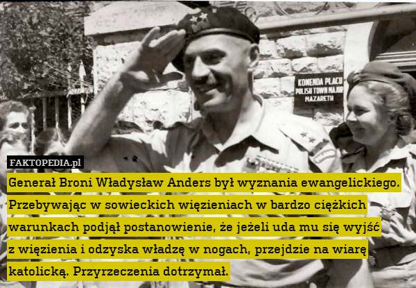 Generał Broni Władysław Anders był wyznania ewangelickiego. Przebywając w sowieckich więzieniach w bardzo ciężkich warunkach podjął postanowienie, że jeżeli uda mu się wyjść
z więzienia i odzyska władzę w nogach, przejdzie na wiarę katolicką. Przyrzeczenia dotrzymał. 