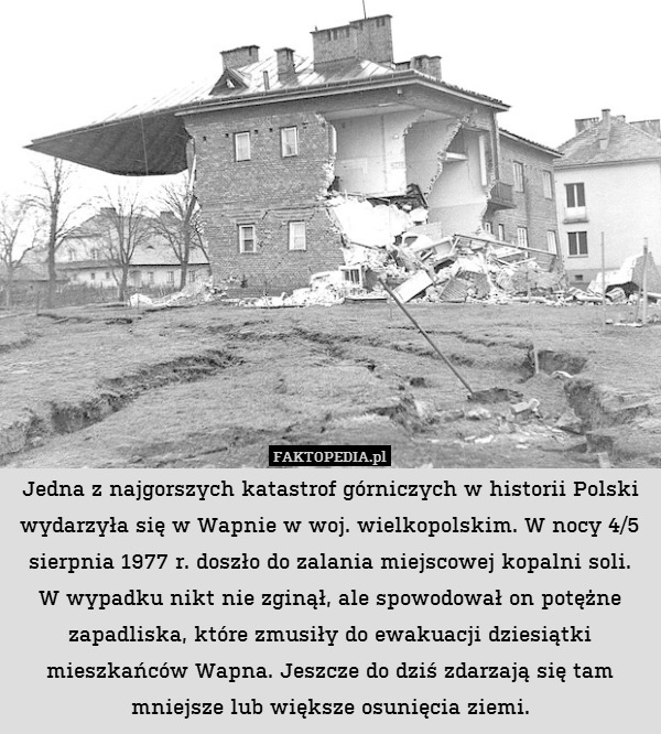 Jedna z najgorszych katastrof górniczych w historii Polski wydarzyła się w Wapnie w woj. wielkopolskim. W nocy 4/5 sierpnia 1977 r. doszło do zalania miejscowej kopalni soli.
W wypadku nikt nie zginął, ale spowodował on potężne zapadliska, które zmusiły do ewakuacji dziesiątki mieszkańców Wapna. Jeszcze do dziś zdarzają się tam mniejsze lub większe osunięcia ziemi. 