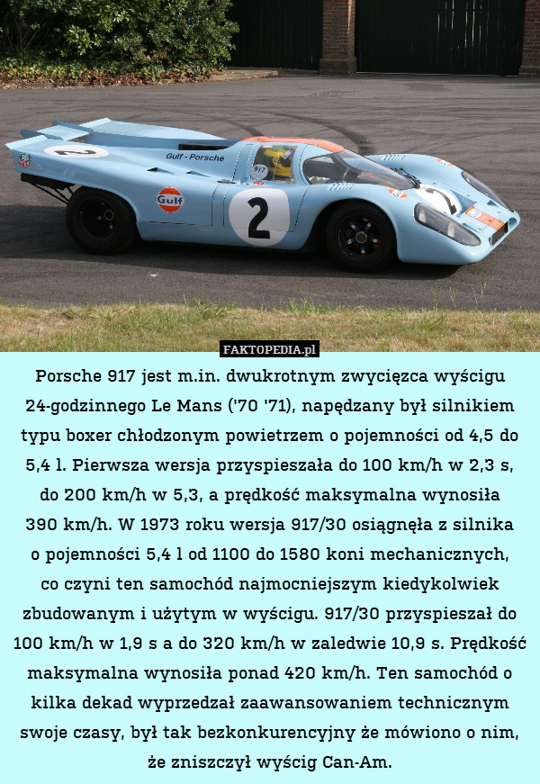 Porsche 917 jest m.in. dwukrotnym zwycięzca wyścigu 24-godzinnego Le Mans (&apos;70 &apos;71), napędzany był silnikiem typu boxer chłodzonym powietrzem o pojemności od 4,5 do 5,4 l. Pierwsza wersja przyspieszała do 100 km/h w 2,3 s,
do 200 km/h w 5,3, a prędkość maksymalna wynosiła
390 km/h. W 1973 roku wersja 917/30 osiągnęła z silnika
o pojemności 5,4 l od 1100 do 1580 koni mechanicznych,
co czyni ten samochód najmocniejszym kiedykolwiek zbudowanym i użytym w wyścigu. 917/30 przyspieszał do 100 km/h w 1,9 s a do 320 km/h w zaledwie 10,9 s. Prędkość maksymalna wynosiła ponad 420 km/h. Ten samochód o kilka dekad wyprzedzał zaawansowaniem technicznym swoje czasy, był tak bezkonkurencyjny że mówiono o nim, że zniszczył wyścig Can-Am. 