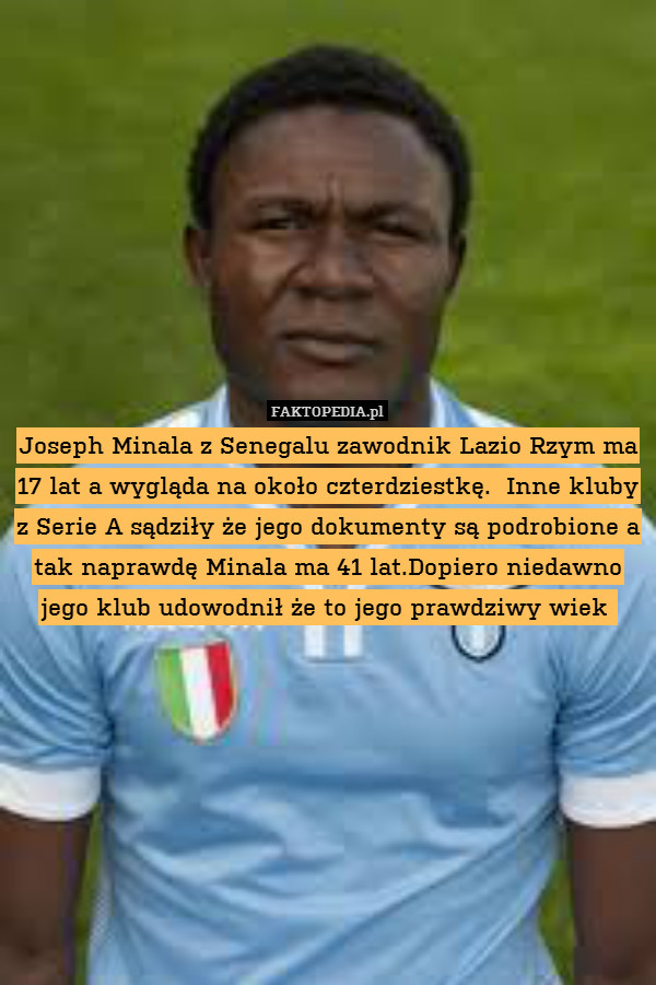 Joseph Minala z Senegalu zawodnik Lazio Rzym ma 17 lat a wygląda na około czterdziestkę.  Inne kluby z Serie A sądziły że jego dokumenty są podrobione a tak naprawdę Minala ma 41 lat.Dopiero niedawno jego klub udowodnił że to jego prawdziwy wiek 
