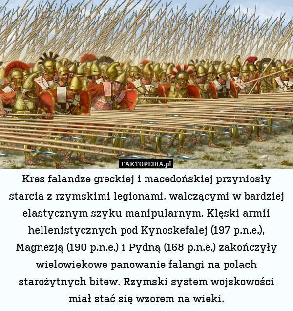 Kres falandze greckiej i macedońskiej przyniosły starcia z rzymskimi legionami, walczącymi w bardziej elastycznym szyku manipularnym. Klęski armii hellenistycznych pod Kynoskefalej (197 p.n.e.), Magnezją (190 p.n.e.) i Pydną (168 p.n.e.) zakończyły wielowiekowe panowanie falangi na polach starożytnych bitew. Rzymski system wojskowości miał stać się wzorem na wieki. 