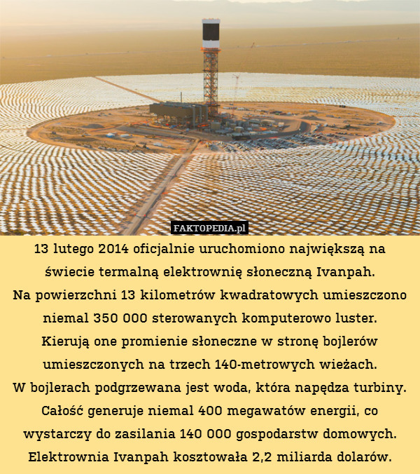 13 lutego 2014 oficjalnie uruchomiono największą na świecie termalną elektrownię słoneczną Ivanpah.
Na powierzchni 13 kilometrów kwadratowych umieszczono niemal 350 000 sterowanych komputerowo luster.
Kierują one promienie słoneczne w stronę bojlerów umieszczonych na trzech 140-metrowych wieżach.
W bojlerach podgrzewana jest woda, która napędza turbiny. Całość generuje niemal 400 megawatów energii, co wystarczy do zasilania 140 000 gospodarstw domowych. Elektrownia Ivanpah kosztowała 2,2 miliarda dolarów. 