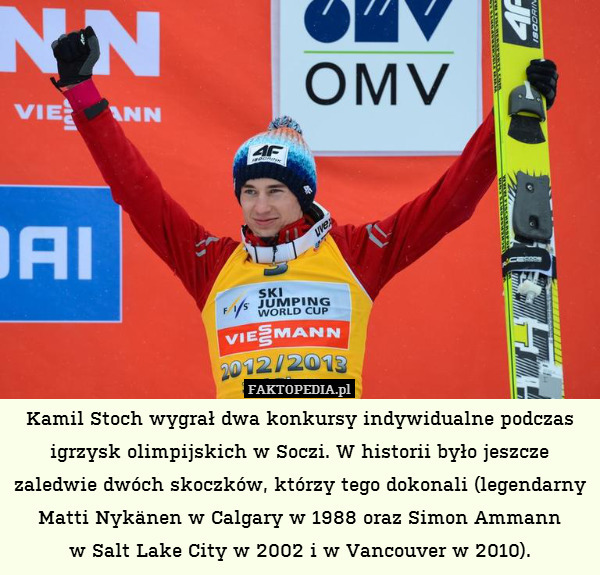 Kamil Stoch wygrał dwa konkursy indywidualne podczas igrzysk olimpijskich w Soczi. W historii było jeszcze zaledwie dwóch skoczków, którzy tego dokonali (legendarny Matti Nykänen w Calgary w 1988 oraz Simon Ammann
w Salt Lake City w 2002 i w Vancouver w 2010). 