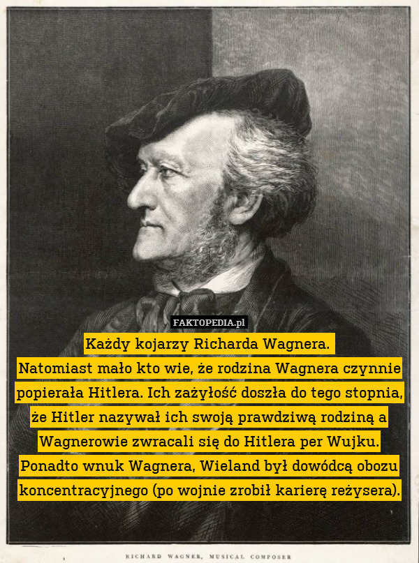 Każdy kojarzy Richarda Wagnera. 
Natomiast mało kto wie, że rodzina Wagnera czynnie popierała Hitlera. Ich zażyłość doszła do tego stopnia, że Hitler nazywał ich swoją prawdziwą rodziną a Wagnerowie zwracali się do Hitlera per Wujku.
Ponadto wnuk Wagnera, Wieland był dowódcą obozu koncentracyjnego (po wojnie zrobił karierę reżysera). 