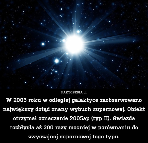 W 2005 roku w odległej galaktyce zaobserwowano największy dotąd znany wybuch supernowej. Obiekt otrzymał oznaczenie 2005ap (typ II). Gwiazda rozbłysła aż 300 razy mocniej w porównaniu do zwyczajnej supernowej tego typu. 