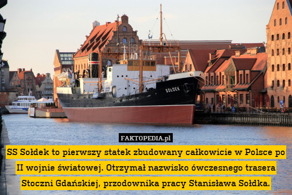 SS Sołdek to pierwszy statek zbudowany całkowicie w Polsce po II wojnie światowej. Otrzymał nazwisko ówczesnego trasera Stoczni Gdańskiej, przodownika pracy Stanisława Sołdka. 
