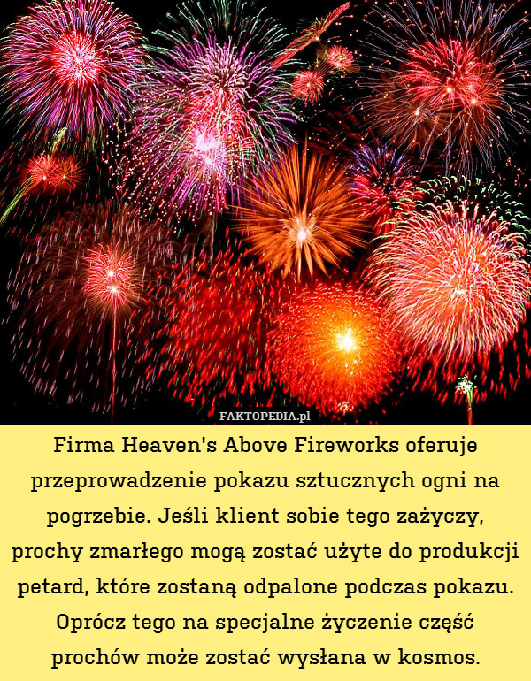Firma Heaven&apos;s Above Fireworks oferuje przeprowadzenie pokazu sztucznych ogni na pogrzebie. Jeśli klient sobie tego zażyczy, prochy zmarłego mogą zostać użyte do produkcji petard, które zostaną odpalone podczas pokazu. Oprócz tego na specjalne życzenie część prochów może zostać wysłana w kosmos. 