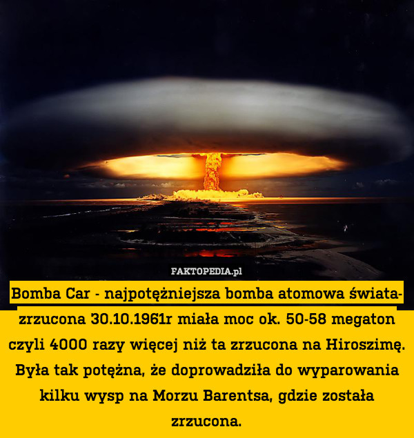 Bomba Car - najpotężniejsza bomba atomowa świata- zrzucona 30.10.1961r miała moc ok. 50-58 megaton czyli 4000 razy więcej niż ta zrzucona na Hiroszimę.
Była tak potężna, że doprowadziła do wyparowania kilku wysp na Morzu Barentsa, gdzie została zrzucona. 