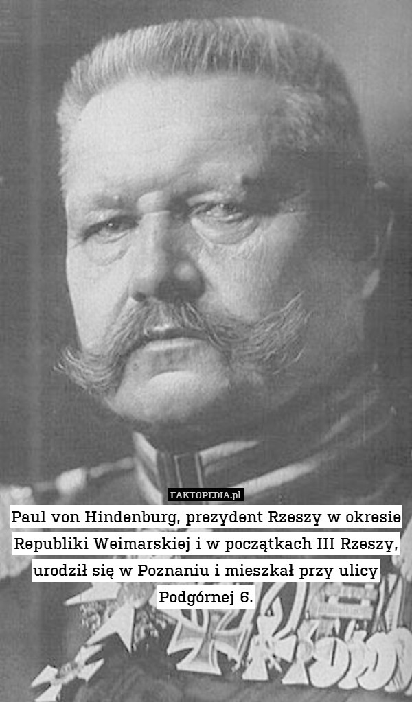 Paul von Hindenburg, prezydent Rzeszy w okresie Republiki Weimarskiej i w początkach III Rzeszy, urodził się w Poznaniu i mieszkał przy ulicy Podgórnej 6. 