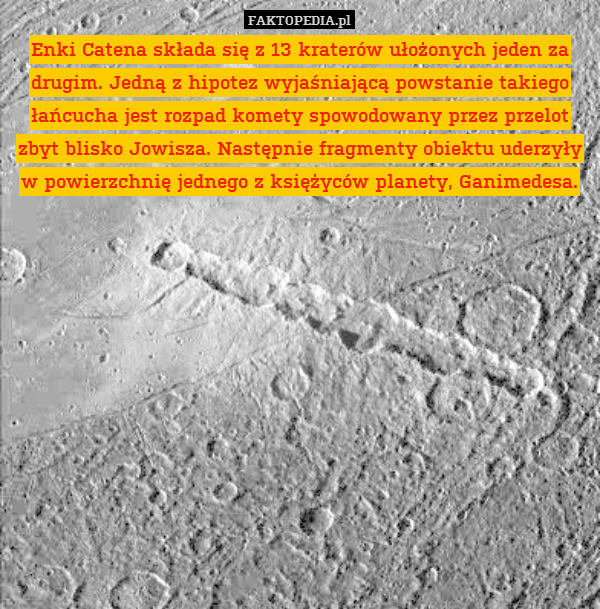 Enki Catena składa się z 13 kraterów ułożonych jeden za drugim. Jedną z hipotez wyjaśniającą powstanie takiego łańcucha jest rozpad komety spowodowany przez przelot zbyt blisko Jowisza. Następnie fragmenty obiektu uderzyły w powierzchnię jednego z księżyców planety, Ganimedesa. 