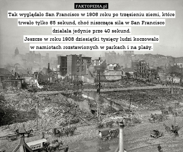 Tak wyglądało San Francisco w 1906 roku po trzęsieniu ziemi, które trwało tylko 65 sekund, choć niszcząca siła w San Francisco
działała jedynie prze 40 sekund.
Jeszcze w roku 1908 dziesiątki tysięcy ludzi koczowało
w namiotach rozstawionych w parkach i na plaży. 