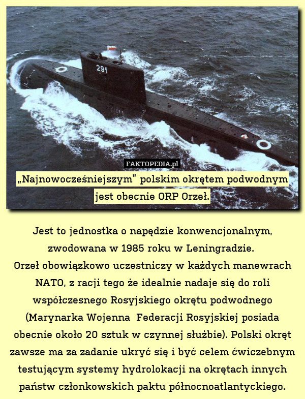 „Najnowocześniejszym” polskim okrętem podwodnym
jest obecnie ORP Orzeł.

Jest to jednostka o napędzie konwencjonalnym, zwodowana w 1985 roku w Leningradzie. 
Orzeł obowiązkowo uczestniczy w każdych manewrach NATO, z racji tego że idealnie nadaje się do roli współczesnego Rosyjskiego okrętu podwodnego (Marynarka Wojenna  Federacji Rosyjskiej posiada obecnie około 20 sztuk w czynnej służbie). Polski okręt zawsze ma za zadanie ukryć się i być celem ćwiczebnym testującym systemy hydrolokacji na okrętach innych państw członkowskich paktu północnoatlantyckiego. 
