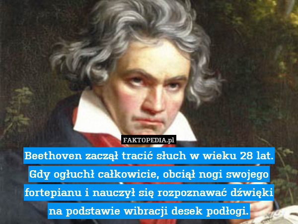Beethoven zaczął tracić słuch w wieku 28 lat.
Gdy ogłuchł całkowicie, obciął nogi swojego fortepianu i nauczył się rozpoznawać dźwięki
na podstawie wibracji desek podłogi. 