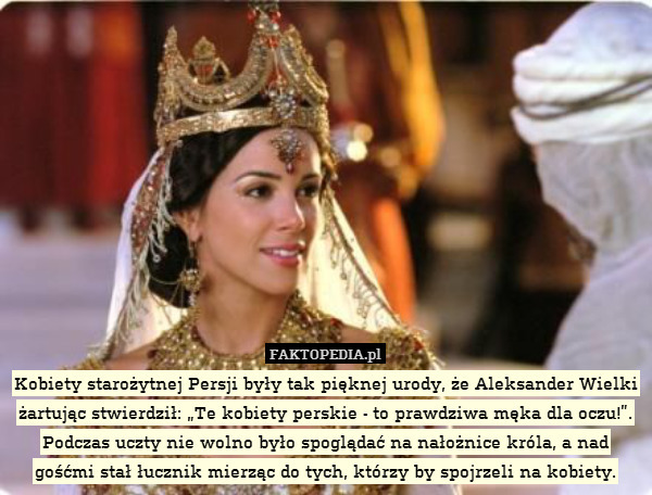 Kobiety starożytnej Persji były tak pięknej urody, że Aleksander Wielki żartując stwierdził: „Te kobiety perskie - to prawdziwa męka dla oczu!”. Podczas uczty nie wolno było spoglądać na nałożnice króla, a nad gośćmi stał łucznik mierząc do tych, którzy by spojrzeli na kobiety. 